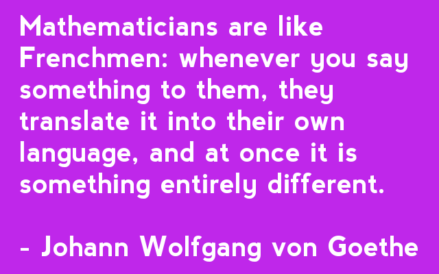 Mathematicians are like Frenchmen: whenever you say something to them, they translate it into their own language, and at once it is something entirely different. - Johann Wolfgang von Goethe