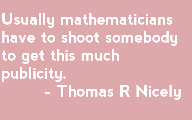 Usually mathematicians have to shoot somebody to get this much publicity.          - Thomas R Nicely 