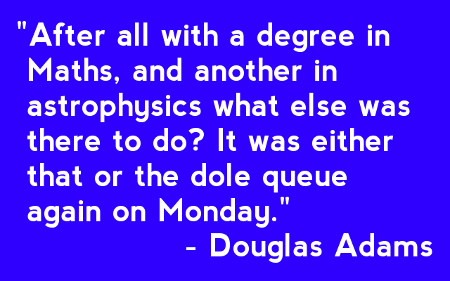 "After all with a degree in  Maths, and another in  astrophysics what else was  there to do? It was either  that or the dole queue  again on Monday."                 - Douglas Adams 